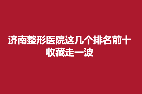 济南整形医院这几个排名前十，收藏走一波