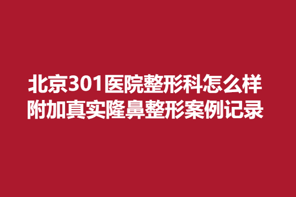 北京301医院整形科怎么样，附加真实隆鼻整形案例记录