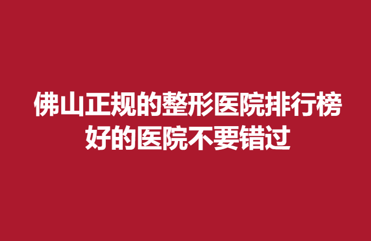 佛山正规的整形医院排行榜，好的医院不要错过