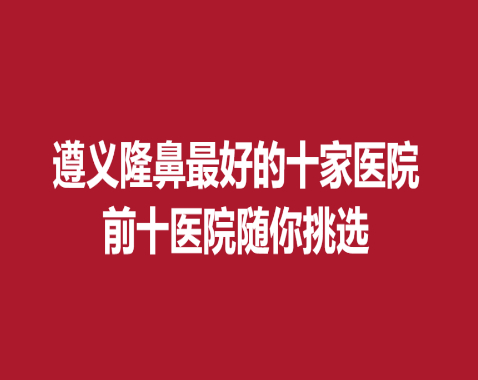 遵义隆鼻好的十家医院，前十医院随你挑选~