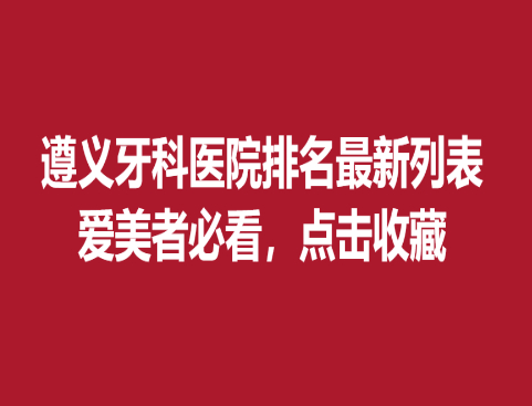 遵义牙科医院排名新列表，爱美者必看点击收藏