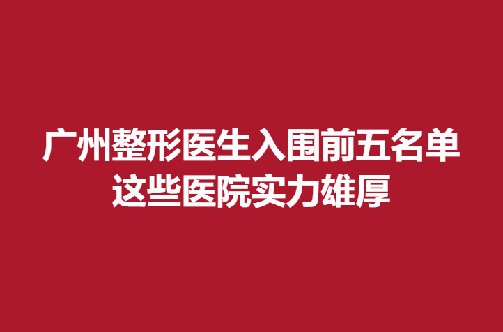 广州整形医生入围前五名单，这些医院实力雄厚
