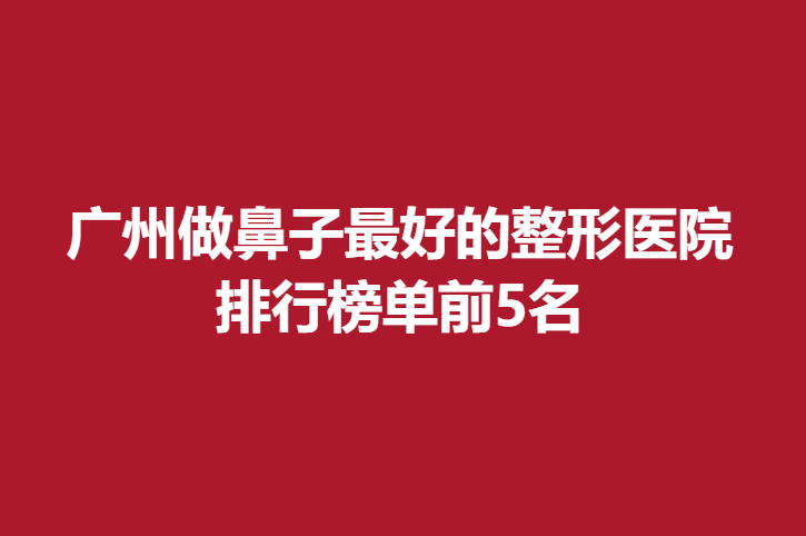 广州做鼻子好的整形医院，排行榜单前5名