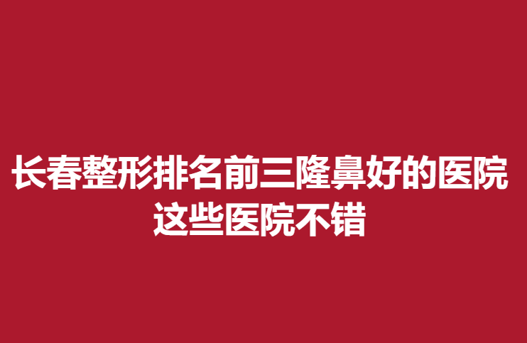 长春整形排名前三隆鼻好的医院，这些医院不错
