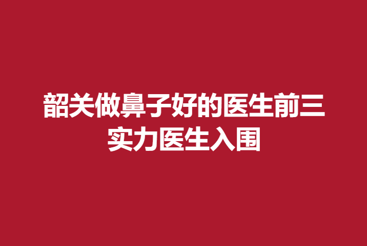 韶关做鼻子好的医生前三，实力医生入围