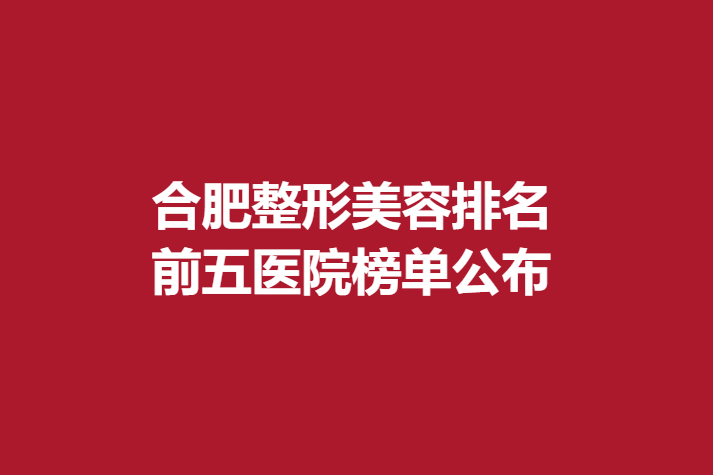 合肥整形美容排名，前五医院榜单公布