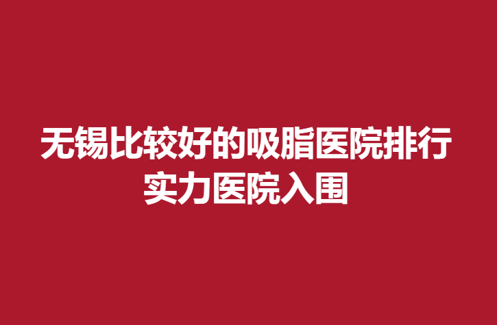 无锡比较好的吸脂医院排行，实力医院入围