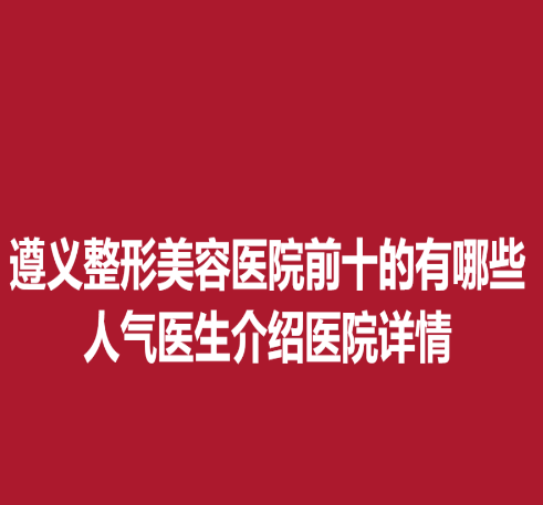 遵义整形美容医院前十的有哪些，人气医生介绍医院详情