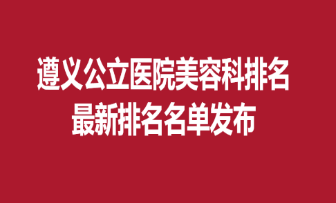 遵义公立医院美容科排名，新排名名单发布