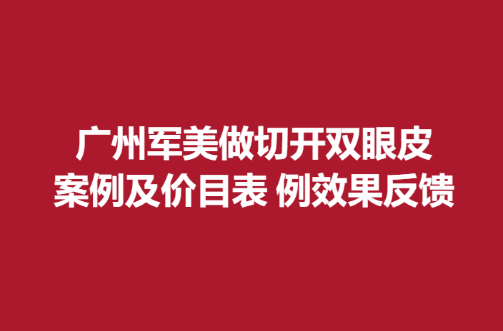 广州军美做切开双眼皮，案例及价目表