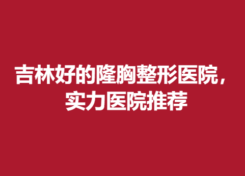 吉林好的隆胸整形医院，实力医院推荐，不容错过~