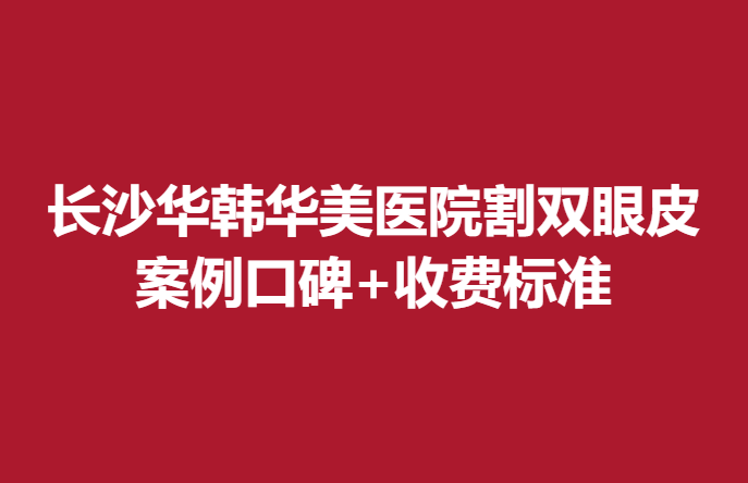 长沙华韩华美医院割双眼皮多少钱？案例口碑+收费标准