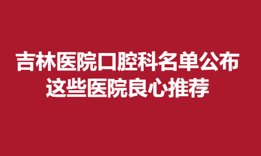 吉林医院口腔科名单公布，这些医院良心推荐