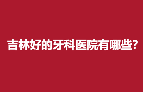 吉林好的牙科医院有哪些？专业靠谱医院推荐