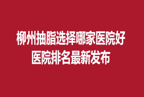 柳州抽脂选择哪家医院好，医院排名新发布