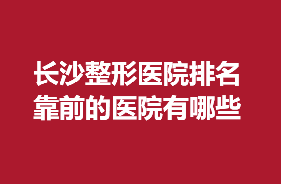 长沙整形医院排名靠前的医院有哪些？内附医院信息分享