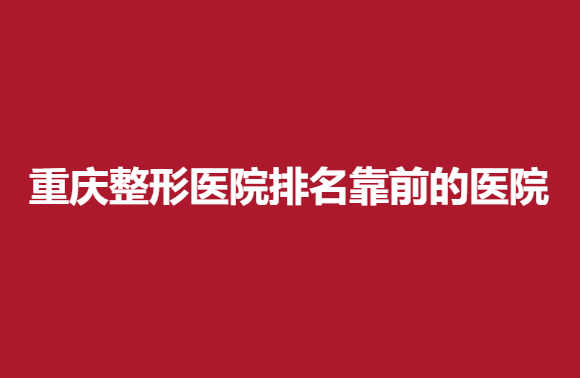 盘点：重庆整形医院排名靠前的医院，实力医院良心推荐~