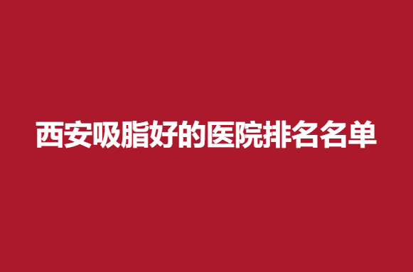 西安吸脂好的医院排名名单，这些医院实力强硬~