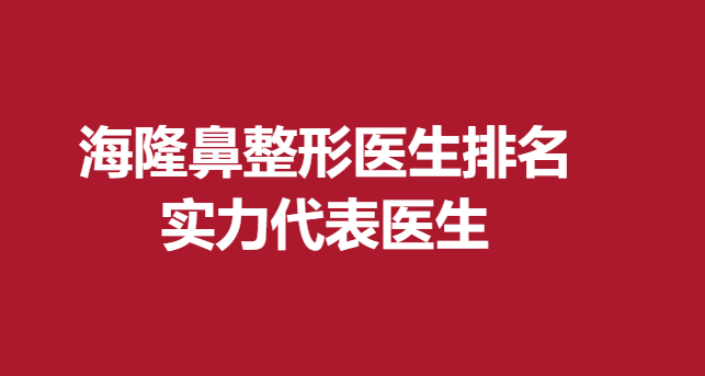 海隆鼻整形医生排名，实力代表医生