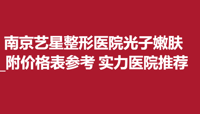 南京艺星整形医院光子嫩肤_附价格表参考 实力医院推荐