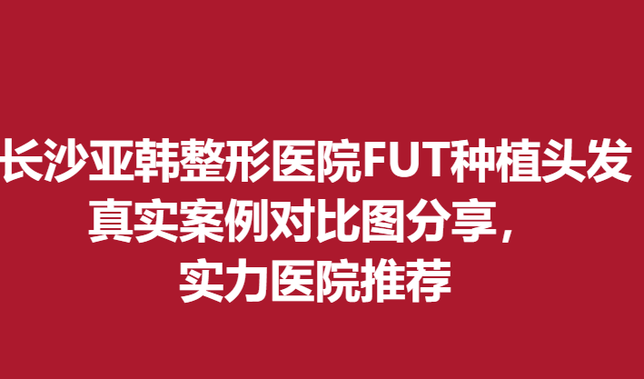 长沙亚韩整形医院FUT种植头发真实案例对比图分享，实力医院推荐