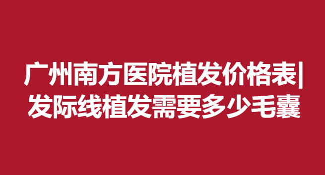 广州南方医院植发价格表|发际线植发需要多少毛囊