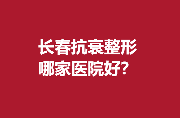 长春抗衰整形哪家医院好？专业实力医院推荐~