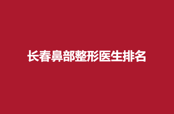 长春鼻部整形医生排名，刘晓吉、王洋等医生上榜~