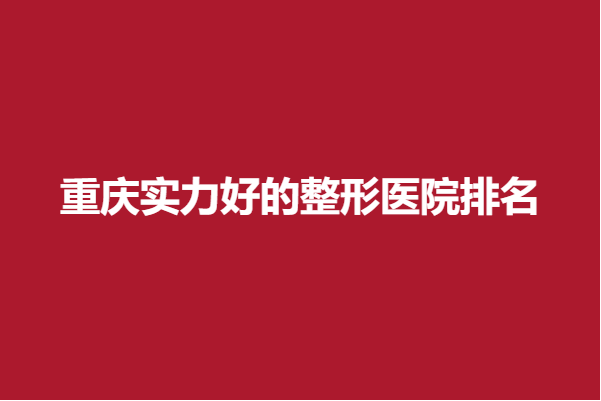 重庆实力好的整形医院排名，内附医院信息
