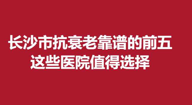 长沙市抗衰老靠谱的前五，这些医院值得选择