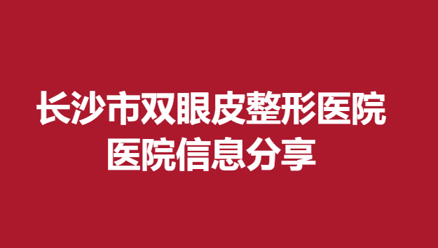 长沙市双眼皮整形医院，医院信息分享