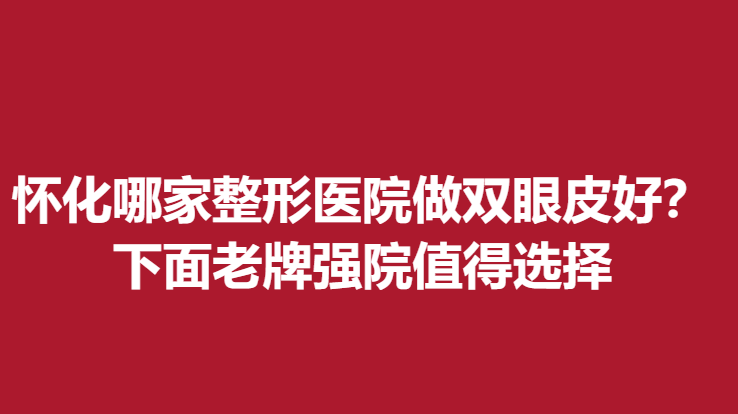 怀化哪家整形医院做双眼皮好？下面老牌强院值得选择
