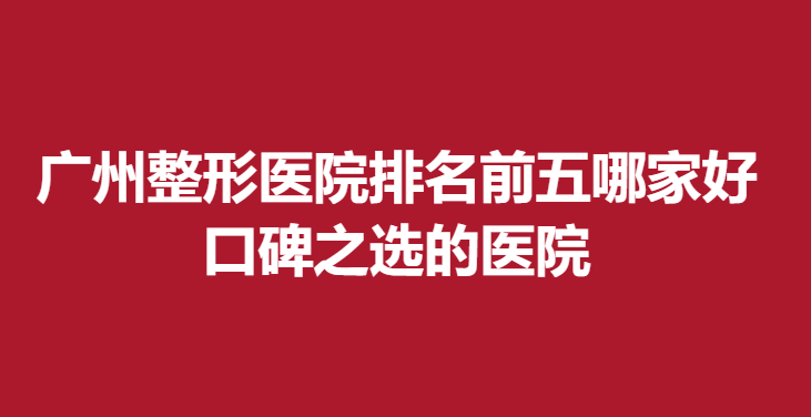 广州整形医院排名前五哪家好，口碑之选的医院