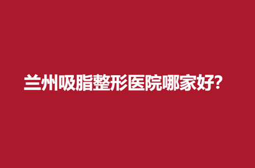 兰州吸脂整形医院哪家好？实力靠谱医院推荐