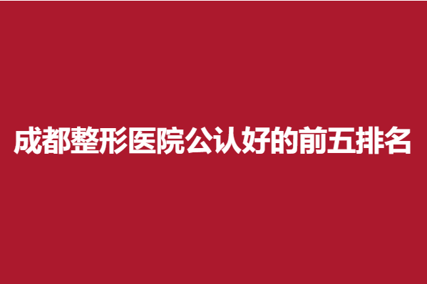 成都整形医院公认好的前五排名，地区医院实力上榜！