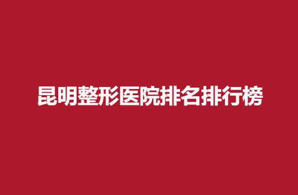 昆明整形医院排名排行榜，正规医院良心推荐