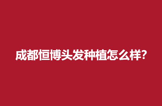 成都恒博头发种植怎么样？医院简介/案例反馈/价格信息更新