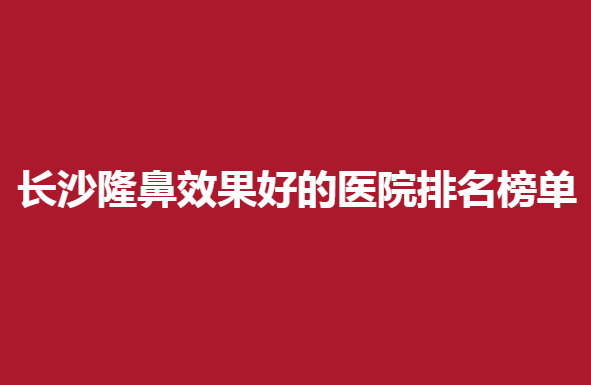 长沙隆鼻效果好的医院排名榜单，这几家医院不错