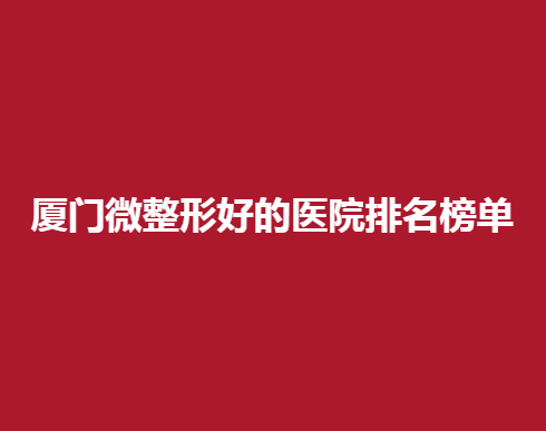厦门微整形好的医院排名榜单，哪些医院还不错