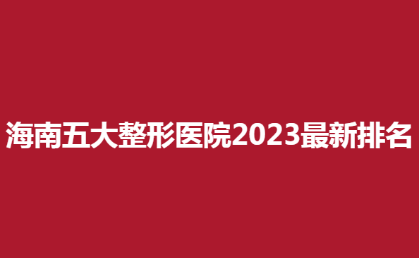 海南五大整形医院2023新排名，看看哪些医院上榜了