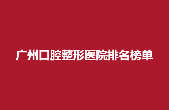 广州口腔整形医院排名榜单，口腔整形医院靠前的几大医院
