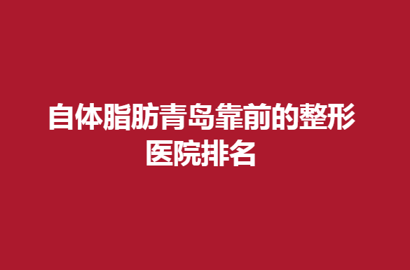 自体脂肪青岛靠前的整形医院排名，哪家医院比较靠谱