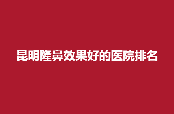 昆明隆鼻效果好的医院排名，哪些医院比较受欢迎