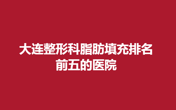 大连整形科脂肪填充排名前五的医院，哪些医院脂肪填充效果好