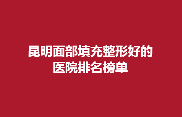 昆明面部填充整形好的医院排名榜单，昆明哪家医院不错