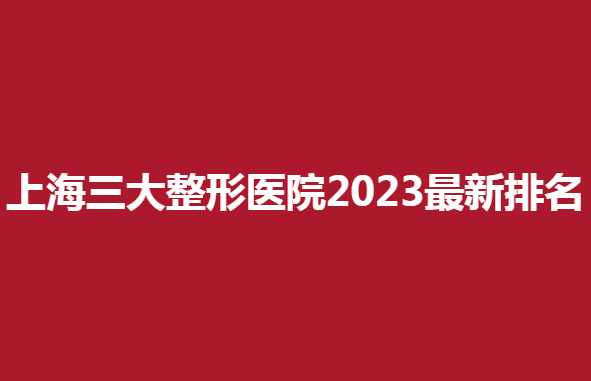 上海三大整形医院2023新排名，哪家医院整形效果好