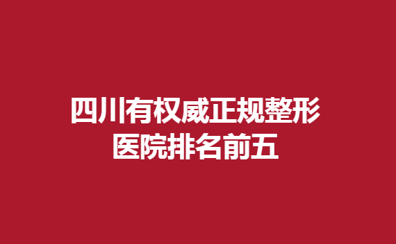 四川有正规整形医院排名前五，今天就带大家了解一下