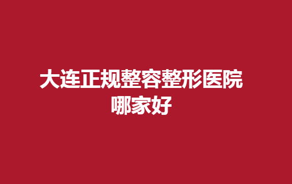 大连正规整容整形医院哪家好？简单介绍一下排名靠前的医院