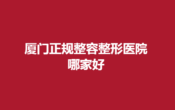 厦门正规整容整形医院哪家好？厦门这几家医院排名靠前