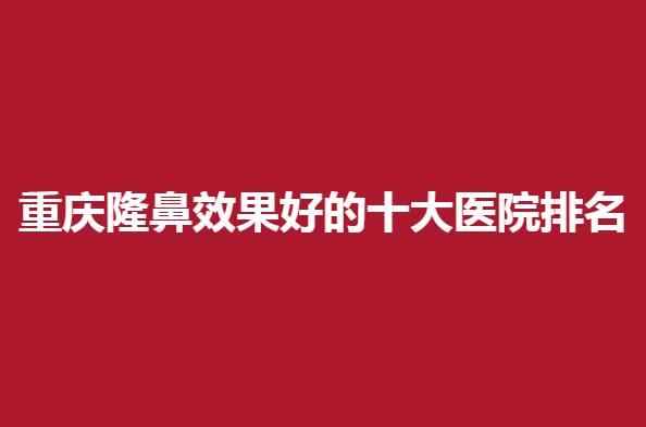 重庆隆鼻效果好的医院排名，哪几家医院上榜